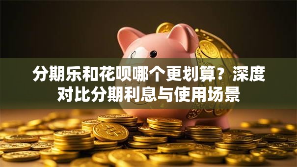 分期乐和花呗哪个更划算？深度对比分期利息与使用场景
