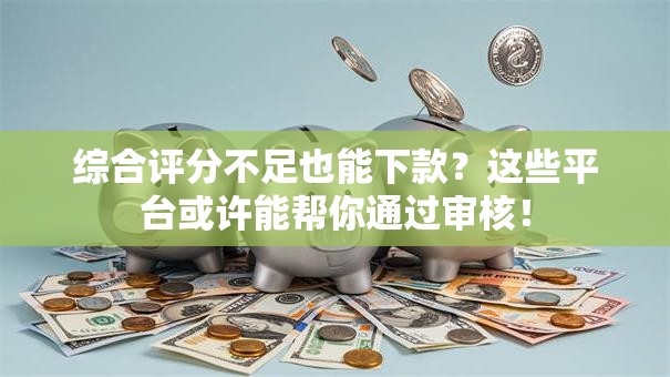 综合评分不足也能下款？这些平台或许能帮你通过审核！