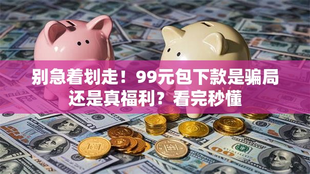 别急着划走！99元包下款是骗局还是真福利？看完秒懂