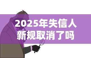 2025年失信人新规取消了吗？失信惩戒最新调整深度解读