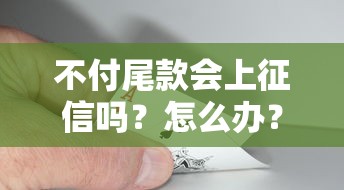 不付尾款会上征信吗？怎么办？教你三招补救方法！