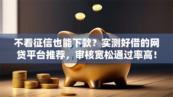 不看征信也能下款？实测好借的网贷平台推荐，审核宽松通过率高！