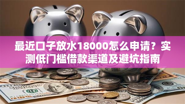 最近口子放水18000怎么申请？实测低门槛借款渠道及避坑指南