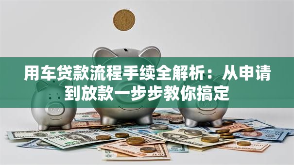 用车贷款流程手续全解析：从申请到放款一步步教你搞定