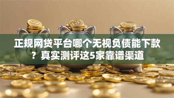 正规网贷平台哪个无视负债能下款？真实测评这5家靠谱渠道