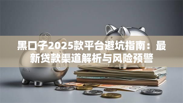 黑口子2025款平台避坑指南：最新贷款渠道解析与风险预警