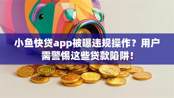 小鱼快贷app被曝违规操作？用户需警惕这些贷款陷阱！