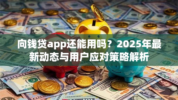 向钱贷app还能用吗？2025年最新动态与用户应对策略解析