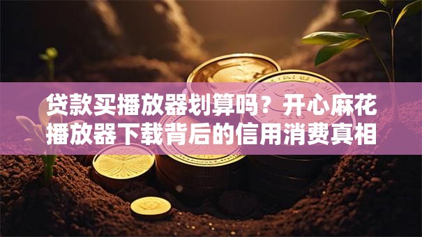 贷款买播放器划算吗？开心麻花播放器下载背后的信用消费真相