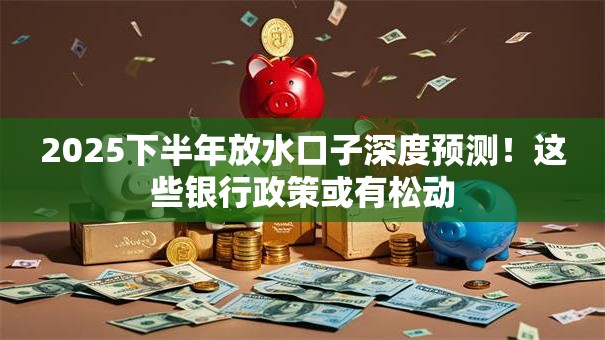 2025下半年放水口子深度预测！这些银行政策或有松动