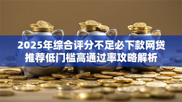 2025年综合评分不足必下款网贷推荐低门槛高通过率攻略解析