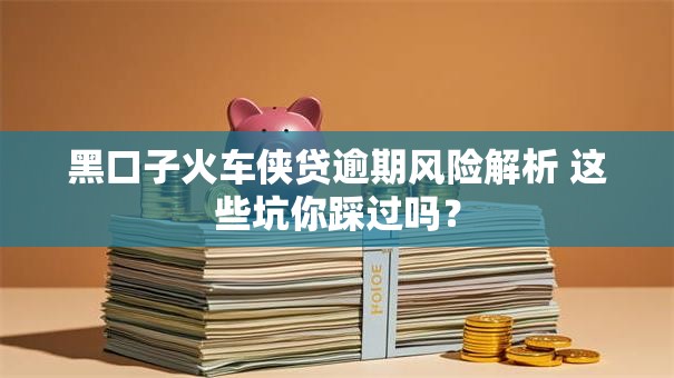 黑口子火车侠贷逾期风险解析 这些坑你踩过吗？