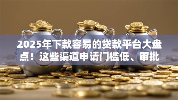 2025年下款容易的贷款平台大盘点！这些渠道申请门槛低、审批快