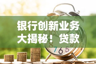 银行创新业务大揭秘！贷款产品升级+服务优化，普通人也能轻松借到钱
