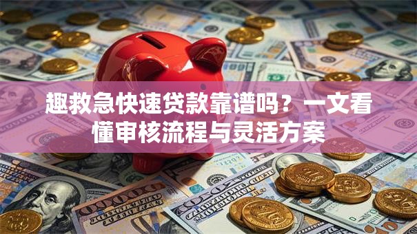 趣救急快速贷款靠谱吗？一文看懂审核流程与灵活方案