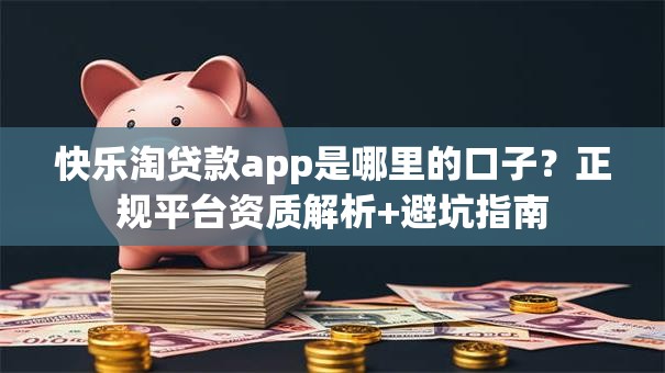 快乐淘贷款app是哪里的口子？正规平台资质解析+避坑指南