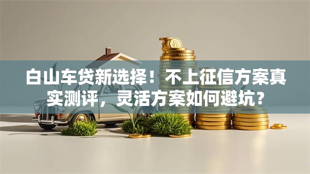 白山车贷新选择！不上征信方案真实测评，灵活方案如何避坑？