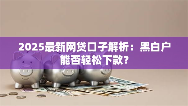 2025最新网贷口子解析：黑白户能否轻松下款？