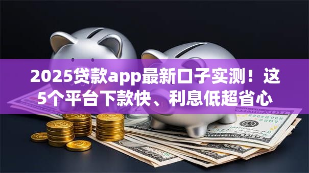 2025贷款app最新口子实测！这5个平台下款快、利息低超省心
