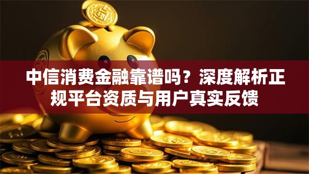 中信消费金融靠谱吗？深度解析正规平台资质与用户真实反馈