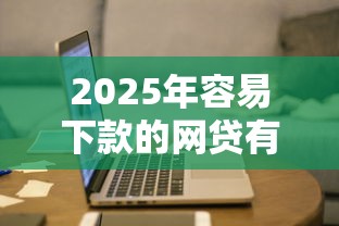 2025年容易下款的网贷有哪些？最新推荐名单解析