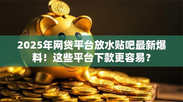 2025年网贷平台放水贴吧最新爆料！这些平台下款更容易？
