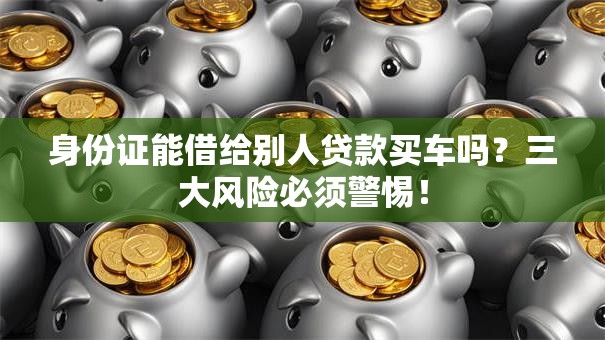 身份证能借给别人贷款买车吗？三大风险必须警惕！