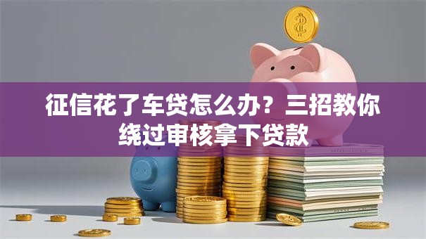 征信花了车贷怎么办？三招教你绕过审核拿下贷款