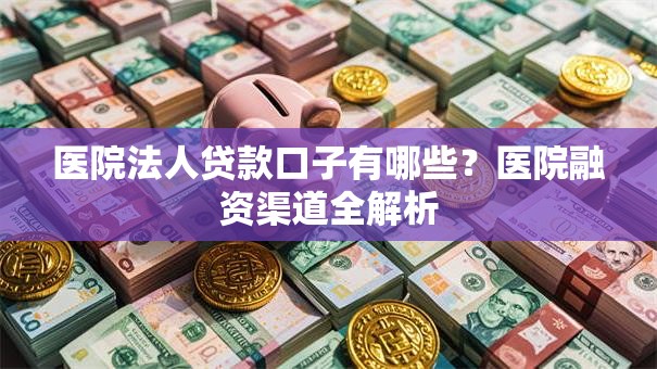 医院法人贷款口子有哪些？医院融资渠道全解析