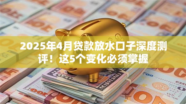 2025年4月贷款放水口子深度测评！这5个变化必须掌握