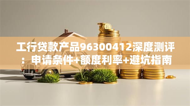 工行贷款产品96300412深度测评：申请条件+额度利率+避坑指南全攻略