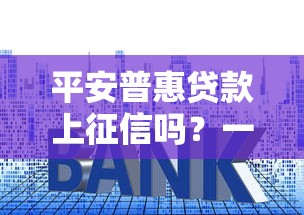 平安普惠贷款上征信吗？一文解析征信影响与避坑技巧