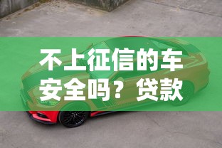 不上征信的车安全吗？贷款买车必看避坑指南