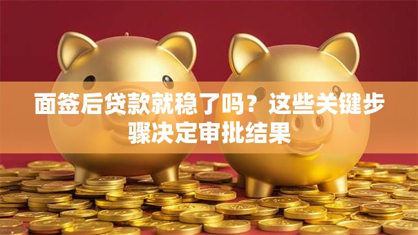 面签后贷款就稳了吗？这些关键步骤决定审批结果