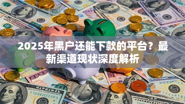 2025年黑户还能下款的平台？最新渠道现状深度解析