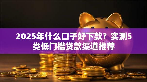 2025年什么口子好下款？实测5类低门槛贷款渠道推荐