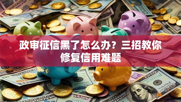政审征信黑了怎么办？三招教你修复信用难题
