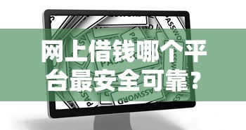 网上借钱哪个平台最安全可靠？靠谱渠道避坑指南