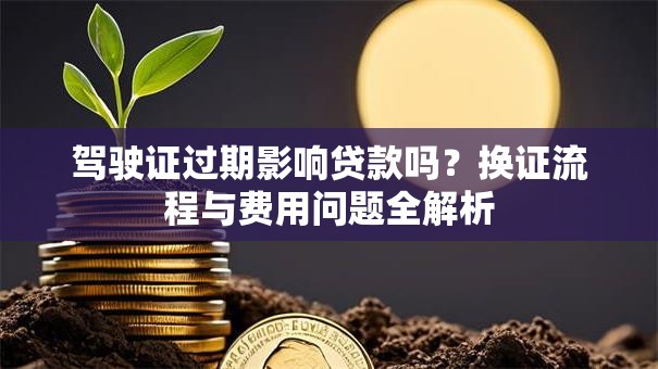 驾驶证过期影响贷款吗？换证流程与费用问题全解析