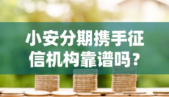 小安分期携手征信机构靠谱吗？深度解析贷款平台与信用评估合作优势