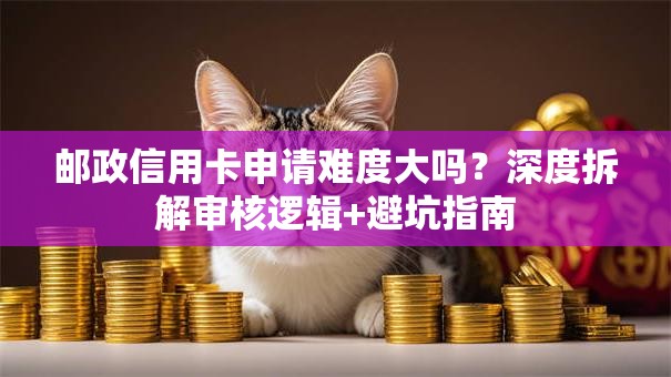 邮政信用卡申请难度大吗？深度拆解审核逻辑+避坑指南