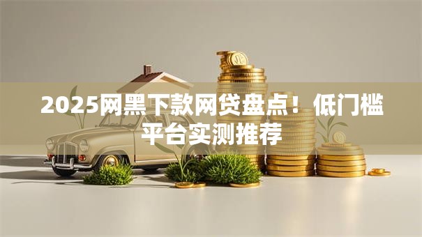 2025网黑下款网贷盘点！低门槛平台实测推荐
