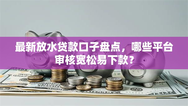 最新放水贷款口子盘点，哪些平台审核宽松易下款？