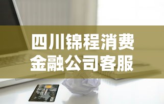 四川锦程消费金融公司客服电话查询指南及贷款常见问题解析