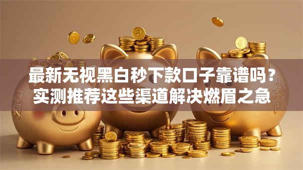 最新无视黑白秒下款口子靠谱吗？实测推荐这些渠道解决燃眉之急