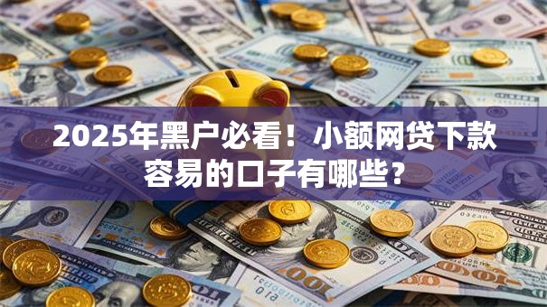 2025年黑户必看！小额网贷下款容易的口子有哪些？