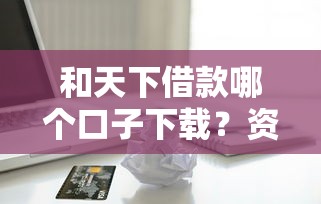 和天下借款哪个口子下载？资深用户推荐这几个靠谱平台