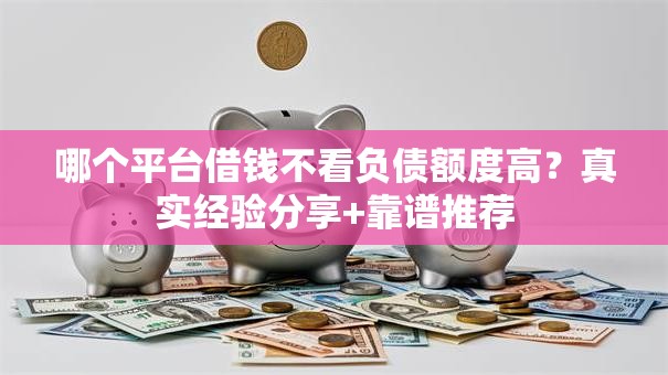 哪个平台借钱不看负债额度高？真实经验分享+靠谱推荐