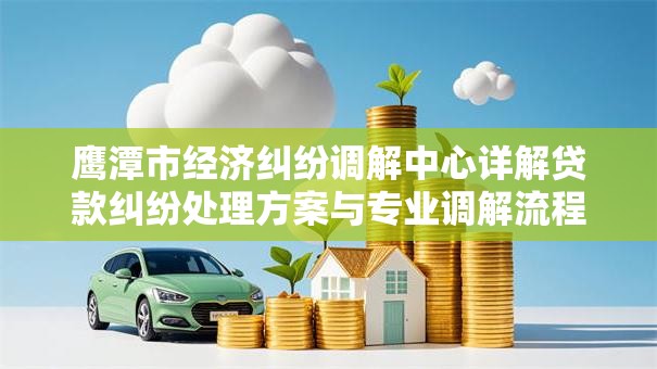 鹰潭市经济纠纷调解中心详解贷款纠纷处理方案与专业调解流程