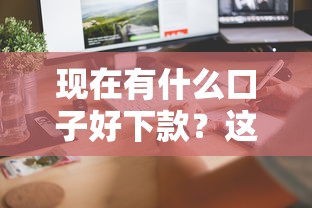 现在有什么口子好下款？这几个平台审核快、门槛低！